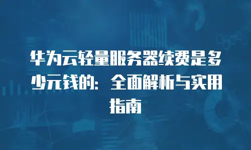 华为云轻量服务器续费是多少元钱的：全面解析与实用指南
