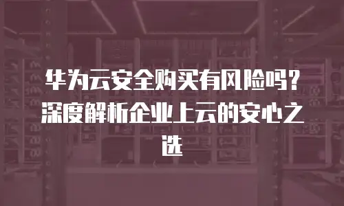华为云安全购买有风险吗？深度解析企业上云的安心之选
