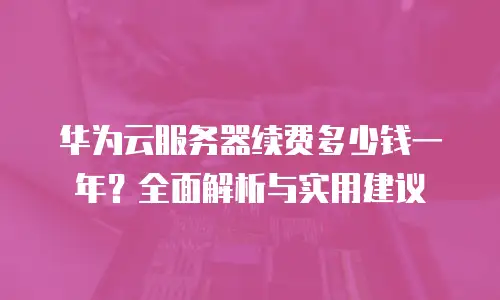 华为云服务器续费多少钱一年？全面解析与实用建议
