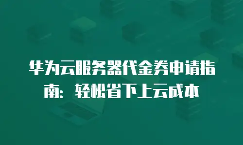 华为云服务器代金券申请指南：轻松省下上云成本