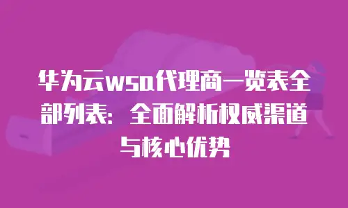 华为云wsa代理商一览表全部列表：全面解析权威渠道与核心优势