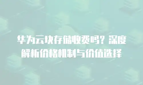 华为云块存储收费吗？深度解析价格机制与价值选择