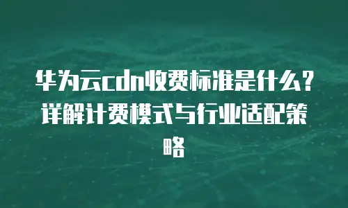 华为云cdn收费标准是什么？详解计费模式与行业适配策略
