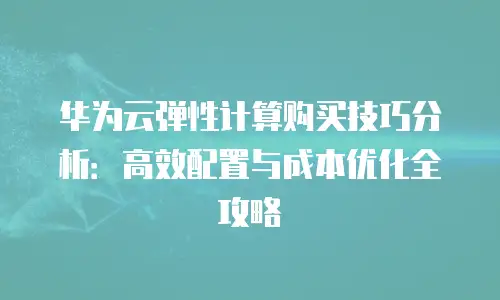 华为云弹性计算购买技巧分析：高效配置与成本优化全攻略