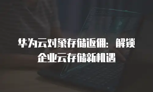 华为云对象存储返佣：解锁企业云存储新机遇