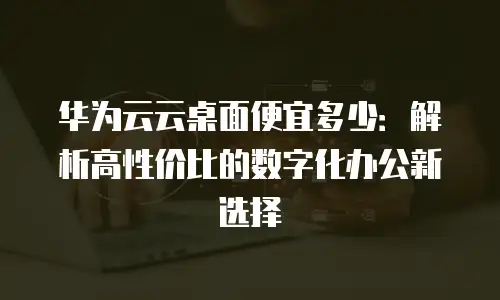 华为云云桌面便宜多少：解析高性价比的数字化办公新选择