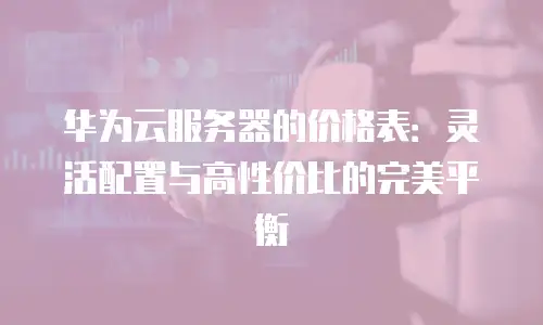 华为云服务器的价格表：灵活配置与高性价比的完美平衡