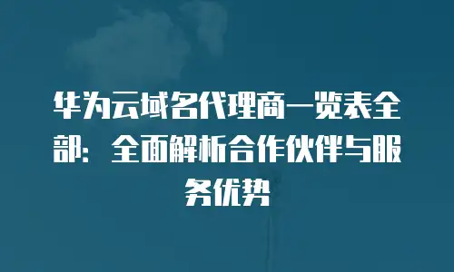 华为云域名代理商一览表全部：全面解析合作伙伴与服务优势
