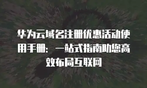 华为云域名注册优惠活动使用手册：一站式指南助您高效布局互联网