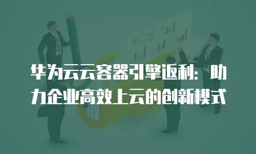 华为云云容器引擎返利：助力企业高效上云的创新模式