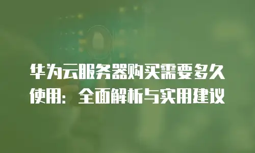 华为云服务器购买需要多久使用：全面解析与实用建议