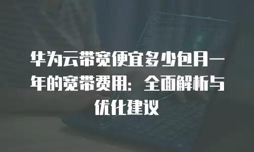 华为云带宽便宜多少包月一年的宽带费用：全面解析与优化建议