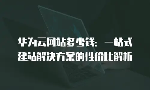华为云网站多少钱：一站式建站解决方案的性价比解析