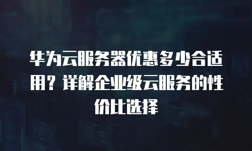 华为云服务器优惠多少合适用？详解企业级云服务的性价比选择