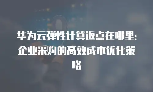 华为云弹性计算返点在哪里：企业采购的高效成本优化策略