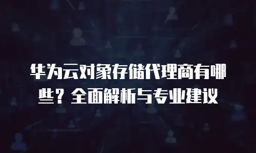 华为云对象存储代理商有哪些？全面解析与专业建议