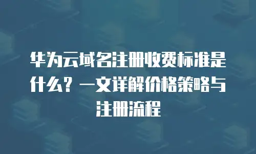 华为云域名注册收费标准是什么？一文详解价格策略与注册流程