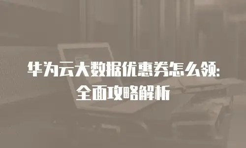 华为云大数据优惠券怎么领：全面攻略解析