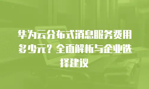 华为云分布式消息服务费用多少元？全面解析与企业选择建议