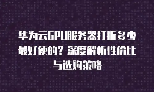 华为云GPU服务器打折多少最好使的？深度解析性价比与选购策略