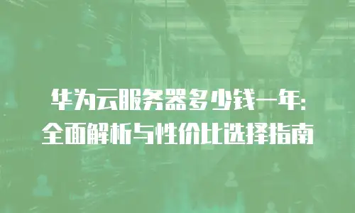 华为云服务器多少钱一年：全面解析与性价比选择指南