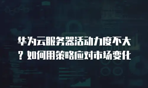 华为云服务器活动力度不大？如何用策略应对市场变化