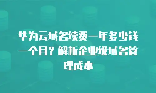 华为云域名续费一年多少钱一个月？解析企业级域名管理成本