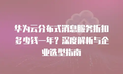 华为云分布式消息服务折扣多少钱一年？深度解析与企业选型指南