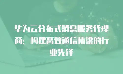 华为云分布式消息服务代理商：构建高效通信桥梁的行业先锋