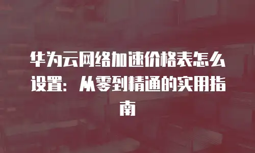 华为云网络加速价格表怎么设置：从零到精通的实用指南