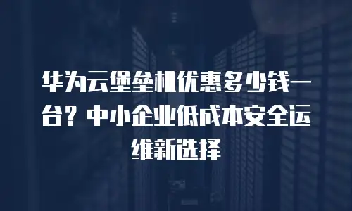 华为云堡垒机优惠多少钱一台？中小企业低成本安全运维新选择