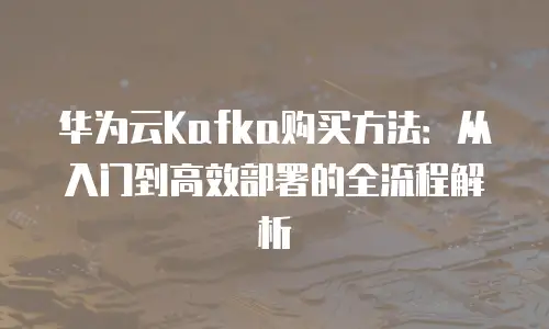 华为云Kafka购买方法：从入门到高效部署的全流程解析