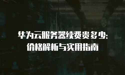 华为云服务器续费贵多少：价格解析与实用指南