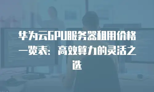 华为云GPU服务器租用价格一览表：高效算力的灵活之选