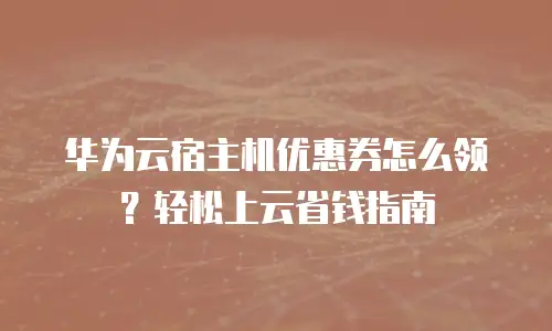 华为云宿主机优惠券怎么领？轻松上云省钱指南