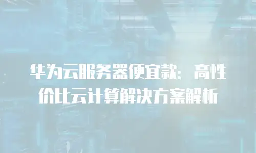 华为云服务器便宜款：高性价比云计算解决方案解析