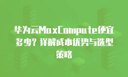 华为云MaxCompute便宜多少？详解成本优势与选型策略