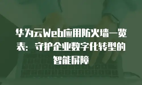 华为云Web应用防火墙一览表：守护企业数字化转型的智能屏障