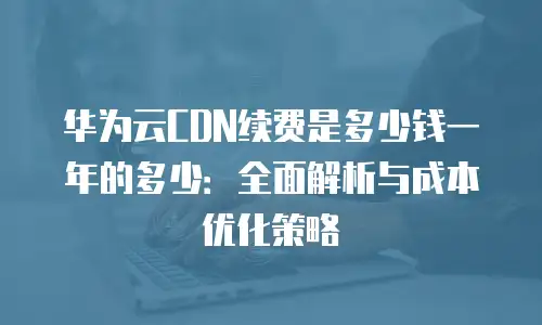 华为云CDN续费是多少钱一年的多少：全面解析与成本优化策略