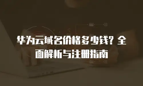 华为云域名价格多少钱？全面解析与注册指南