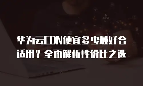 华为云CDN便宜多少最好合适用？全面解析性价比之选