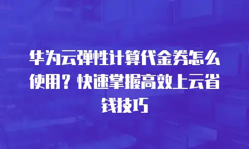 华为云弹性计算代金券怎么使用？快速掌握高效上云省钱技巧