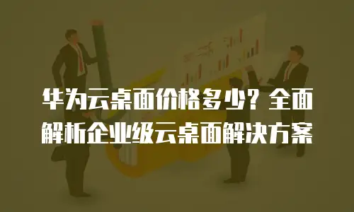 华为云桌面价格多少？全面解析企业级云桌面解决方案