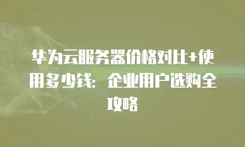华为云服务器价格对比+使用多少钱：企业用户选购全攻略
