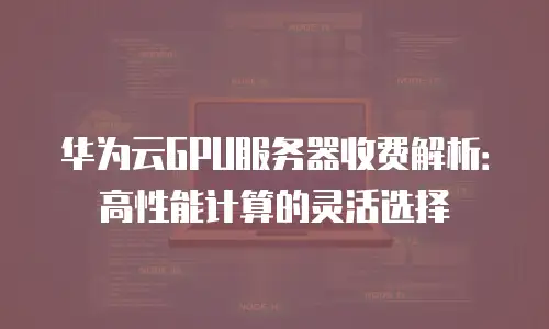华为云GPU服务器收费解析：高性能计算的灵活选择