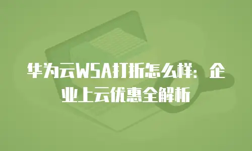 华为云WSA打折怎么样：企业上云优惠全解析