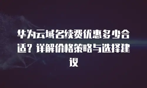 华为云域名续费优惠多少合适？详解价格策略与选择建议