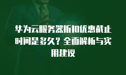 华为云服务器折扣优惠截止时间是多久？全面解析与实用建议