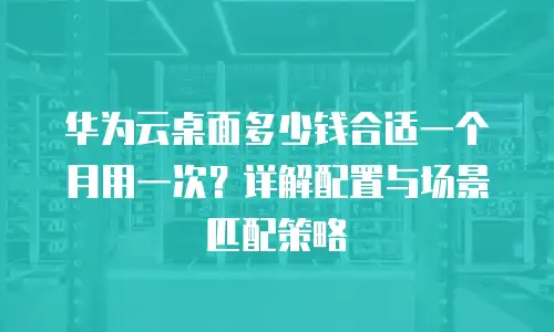 华为云桌面多少钱合适一个月用一次？详解配置与场景匹配策略