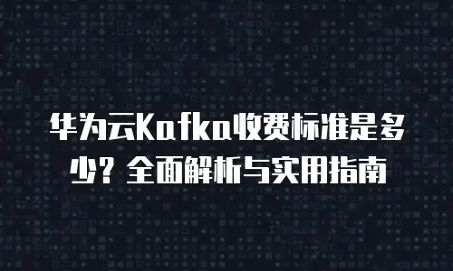 华为云Kafka收费标准是多少？全面解析与实用指南